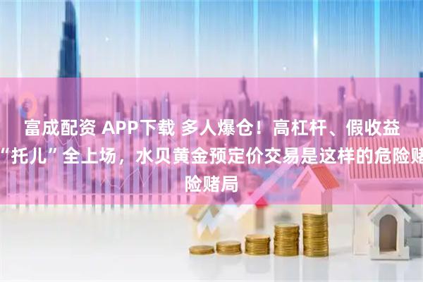 富成配资 APP下载 多人爆仓！高杠杆、假收益、“托儿”全上场，水贝黄金预定价交易是这样的危险赌局