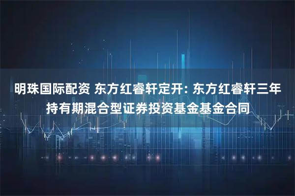 明珠国际配资 东方红睿轩定开: 东方红睿轩三年持有期混合型证券投资基金基金合同