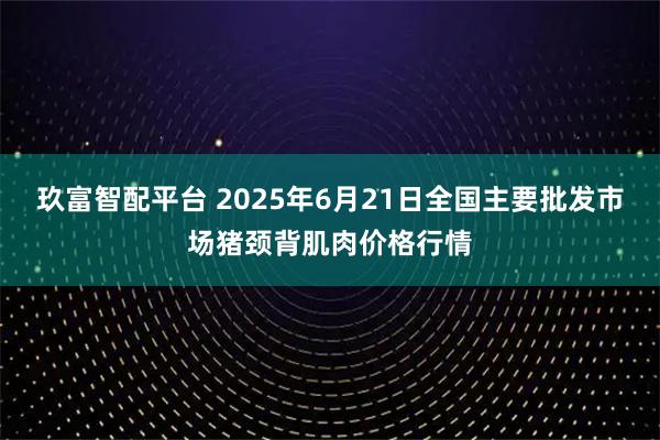 玖富智配平台 2025年6月21日全国主要批发市场猪颈背肌肉价格行情