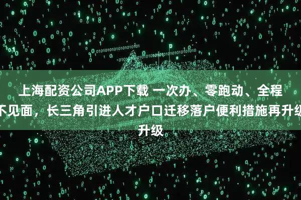 上海配资公司APP下载 一次办、零跑动、全程不见面，长三角引进人才户口迁移落户便利措施再升级