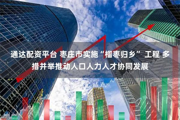 通达配资平台 枣庄市实施“榴枣归乡” 工程 多措并举推动人口人力人才协同发展