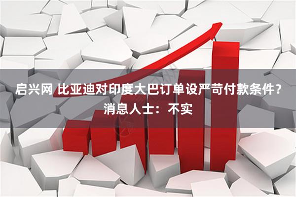 启兴网 比亚迪对印度大巴订单设严苛付款条件？消息人士：不实