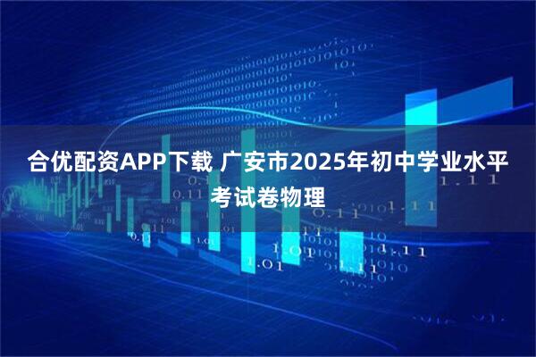 合优配资APP下载 广安市2025年初中学业水平考试卷物理