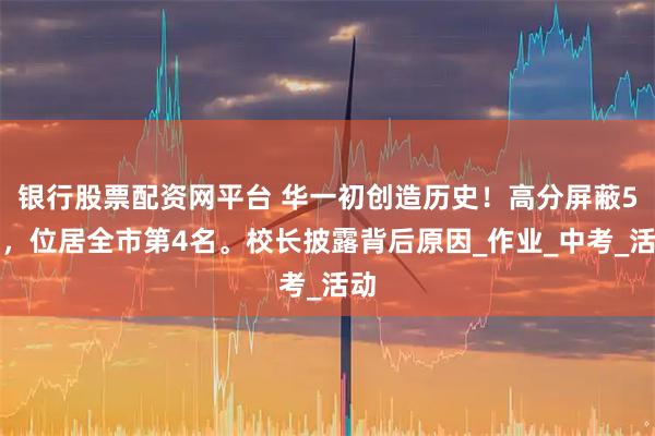 银行股票配资网平台 华一初创造历史！高分屏蔽5人，位居全市第4名。校长披露背后原因_作业_中考_活动