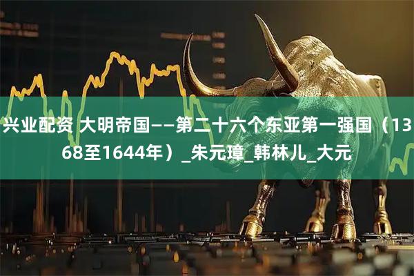 兴业配资 大明帝国——第二十六个东亚第一强国（1368至1644年）_朱元璋_韩林儿_大元