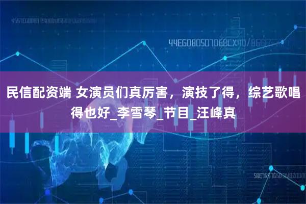 民信配资端 女演员们真厉害，演技了得，综艺歌唱得也好_李雪琴_节目_汪峰真