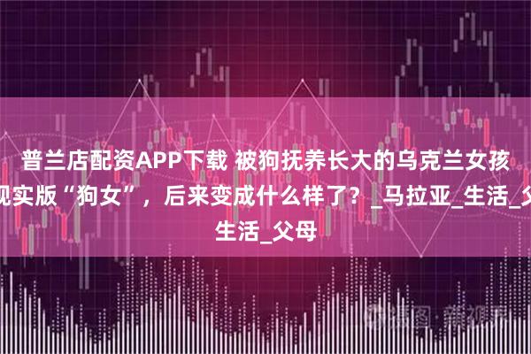 普兰店配资APP下载 被狗抚养长大的乌克兰女孩，现实版“狗女”，后来变成什么样了？_马拉亚_生活_父母