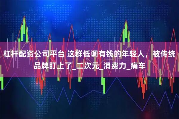 杠杆配资公司平台 这群低调有钱的年轻人，被传统品牌盯上了_二次元_消费力_痛车