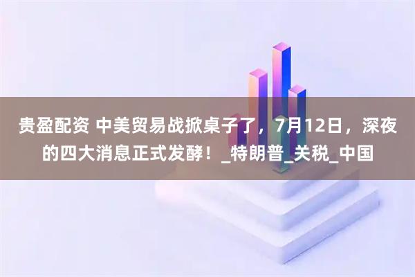 贵盈配资 中美贸易战掀桌子了，7月12日，深夜的四大消息正式发酵！_特朗普_关税_中国