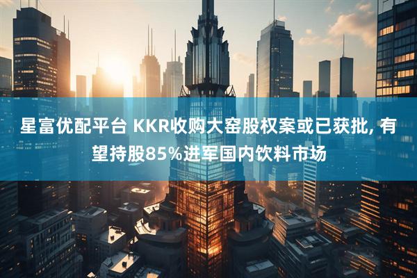 星富优配平台 KKR收购大窑股权案或已获批, 有望持股85%进军国内饮料市场