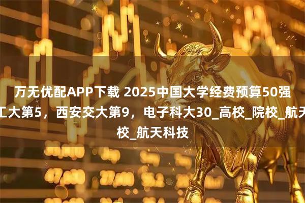 万无优配APP下载 2025中国大学经费预算50强：哈工大第5，西安交大第9，电子科大30_高校_院校_航天科技