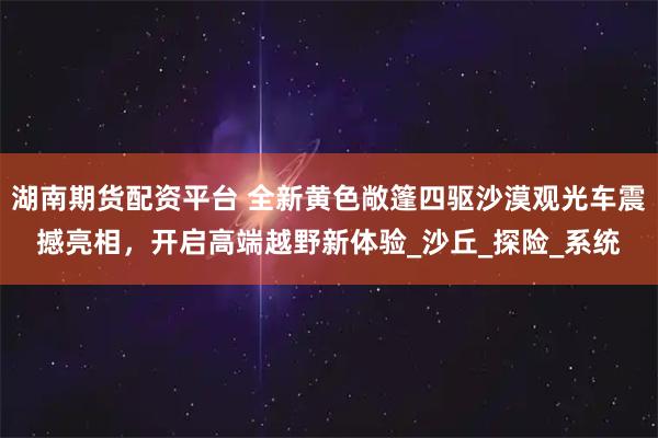 湖南期货配资平台 全新黄色敞篷四驱沙漠观光车震撼亮相，开启高端越野新体验_沙丘_探险_系统
