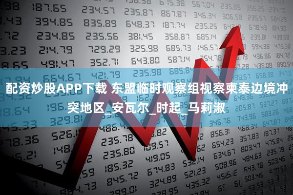 配资炒股APP下载 东盟临时观察组视察柬泰边境冲突地区_安瓦尔_时起_马莉淑