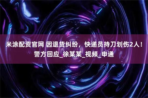 米涂配资官网 因退货纠纷，快递员持刀划伤2人！警方回应_徐某某_视频_申通