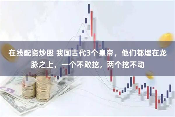 在线配资炒股 我国古代3个皇帝，他们都埋在龙脉之上，一个不敢挖，两个挖不动