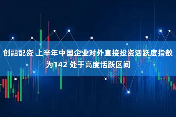 创融配资 上半年中国企业对外直接投资活跃度指数为142 处于高度活跃区间