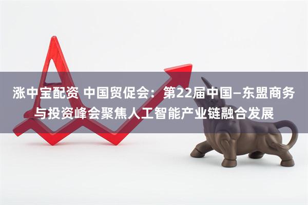 涨中宝配资 中国贸促会：第22届中国—东盟商务与投资峰会聚焦人工智能产业链融合发展
