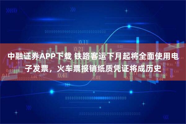 中融证券APP下载 铁路客运下月起将全面使用电子发票，火车票报销纸质凭证将成历史