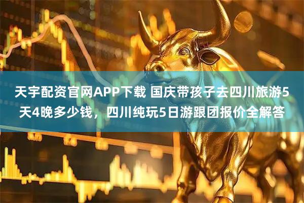 天宇配资官网APP下载 国庆带孩子去四川旅游5天4晚多少钱，四川纯玩5日游跟团报价全解答