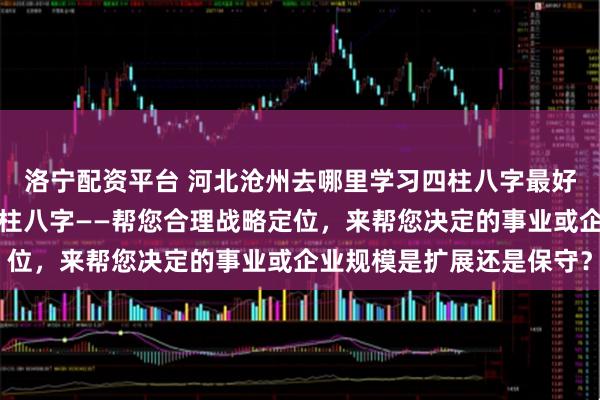 洛宁配资平台 河北沧州去哪里学习四柱八字最好：什么人更适合学习四柱八字——帮您合理战略定位，来帮您决定的事业或企业规模是扩展还是保守？