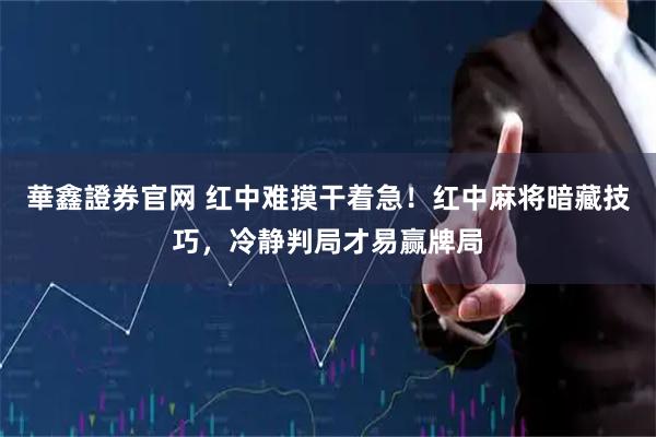 華鑫證券官网 红中难摸干着急！红中麻将暗藏技巧，冷静判局才易赢牌局