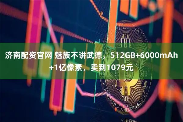 济南配资官网 魅族不讲武德，512GB+6000mAh+1亿像素，卖到1079元