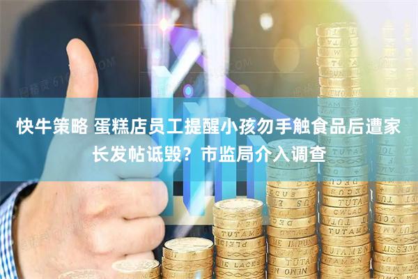快牛策略 蛋糕店员工提醒小孩勿手触食品后遭家长发帖诋毁？市监局介入调查