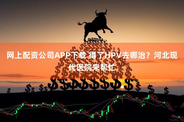 网上配资公司APP下载 得了HPV去哪治？河北现代医院来帮忙