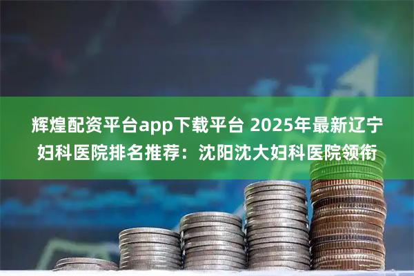 辉煌配资平台app下载平台 2025年最新辽宁妇科医院排名推荐：沈阳沈大妇科医院领衔