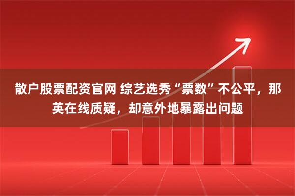 散户股票配资官网 综艺选秀“票数”不公平，那英在线质疑，却意外地暴露出问题