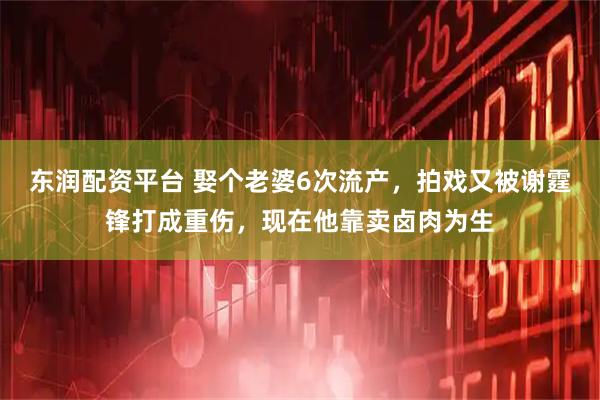 东润配资平台 娶个老婆6次流产，拍戏又被谢霆锋打成重伤，现在他靠卖卤肉为生