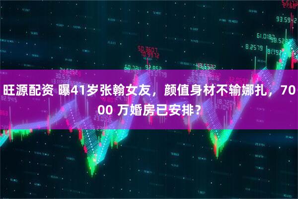 旺源配资 曝41岁张翰女友，颜值身材不输娜扎，7000 万婚房已安排？
