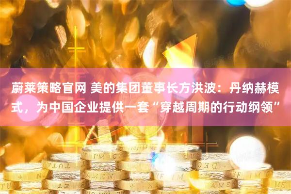 蔚莱策略官网 美的集团董事长方洪波：丹纳赫模式，为中国企业提供一套“穿越周期的行动纲领”