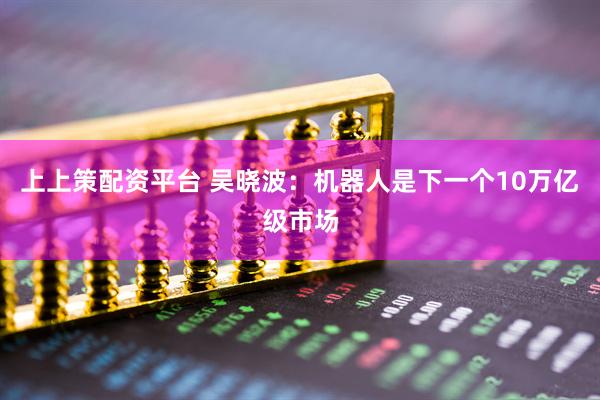 上上策配资平台 吴晓波：机器人是下一个10万亿级市场