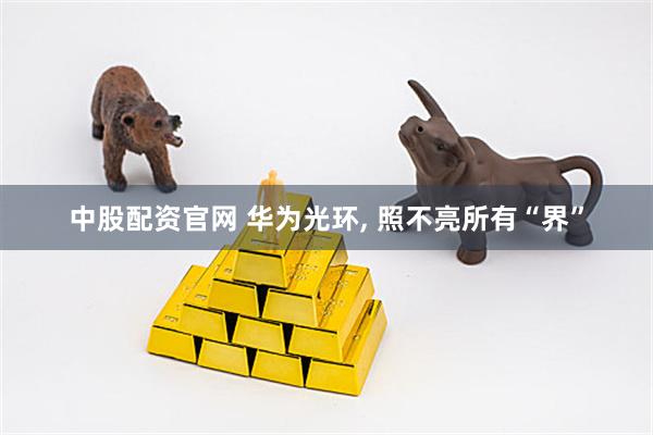 中股配资官网 华为光环, 照不亮所有“界”
