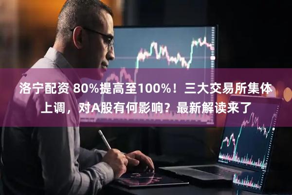 洛宁配资 80%提高至100%！三大交易所集体上调，对A股有何影响？最新解读来了