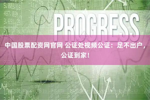 中国股票配资网官网 公证处视频公证：足不出户，公证到家！
