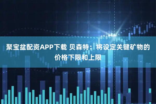 聚宝盆配资APP下载 贝森特：将设定关键矿物的价格下限和上限