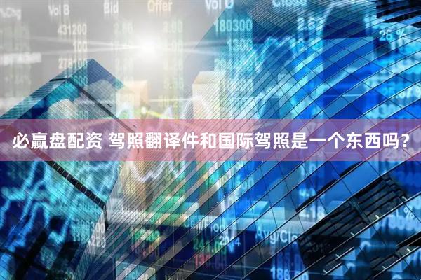 必赢盘配资 驾照翻译件和国际驾照是一个东西吗？