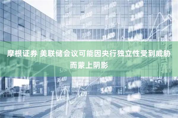 摩根证券 美联储会议可能因央行独立性受到威胁而蒙上阴影