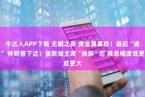 牛达人APP下载 无眠之夜 贵金属暴跌！最后“通牒” 特朗普下达！美联储主席“换新”后 降息幅度或更大