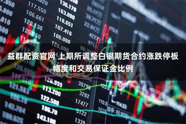 益群配资官网 上期所调整白银期货合约涨跌停板幅度和交易保证金比例