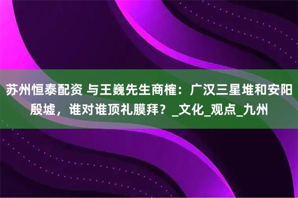 苏州恒泰配资 与王巍先生商榷：广汉三星堆和安阳殷墟，谁对谁顶礼膜拜？_文化_观点_九州