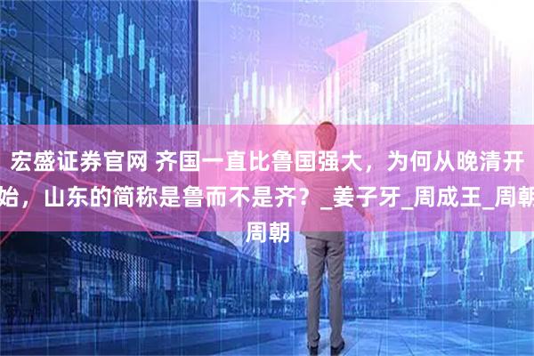 宏盛证券官网 齐国一直比鲁国强大，为何从晚清开始，山东的简称是鲁而不是齐？_姜子牙_周成王_周朝