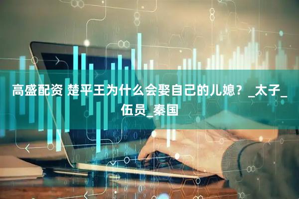 高盛配资 楚平王为什么会娶自己的儿媳？_太子_伍员_秦国
