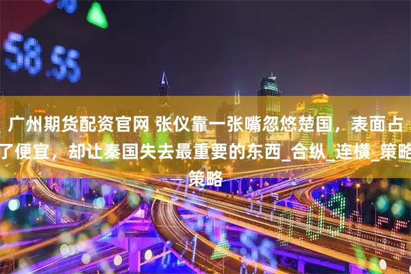 广州期货配资官网 张仪靠一张嘴忽悠楚国，表面占了便宜，却让秦国失去最重要的东西_合纵_连横_策略
