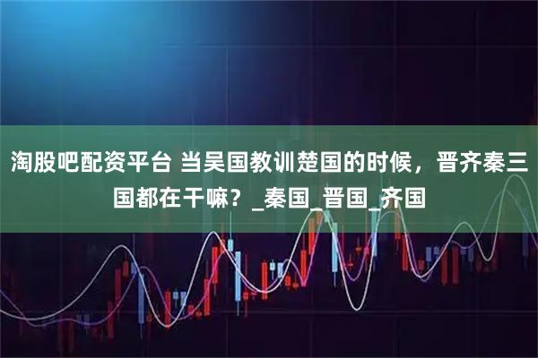 淘股吧配资平台 当吴国教训楚国的时候，晋齐秦三国都在干嘛？_秦国_晋国_齐国