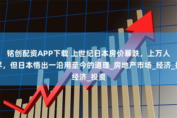 铭创配资APP下载 上世纪日本房价暴跌，上万人自尽，但日本悟出一沿用至今的道理_房地产市场_经济_投资