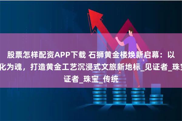 股票怎样配资APP下载 石狮黄金楼焕新启幕：以闽南文化为魂，打造黄金工艺沉浸式文旅新地标_见证者_珠宝_传统