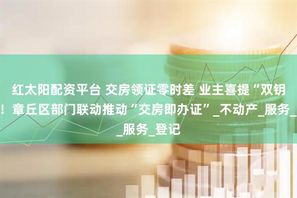 红太阳配资平台 交房领证零时差 业主喜提“双钥匙”！章丘区部门联动推动“交房即办证”_不动产_服务_登记